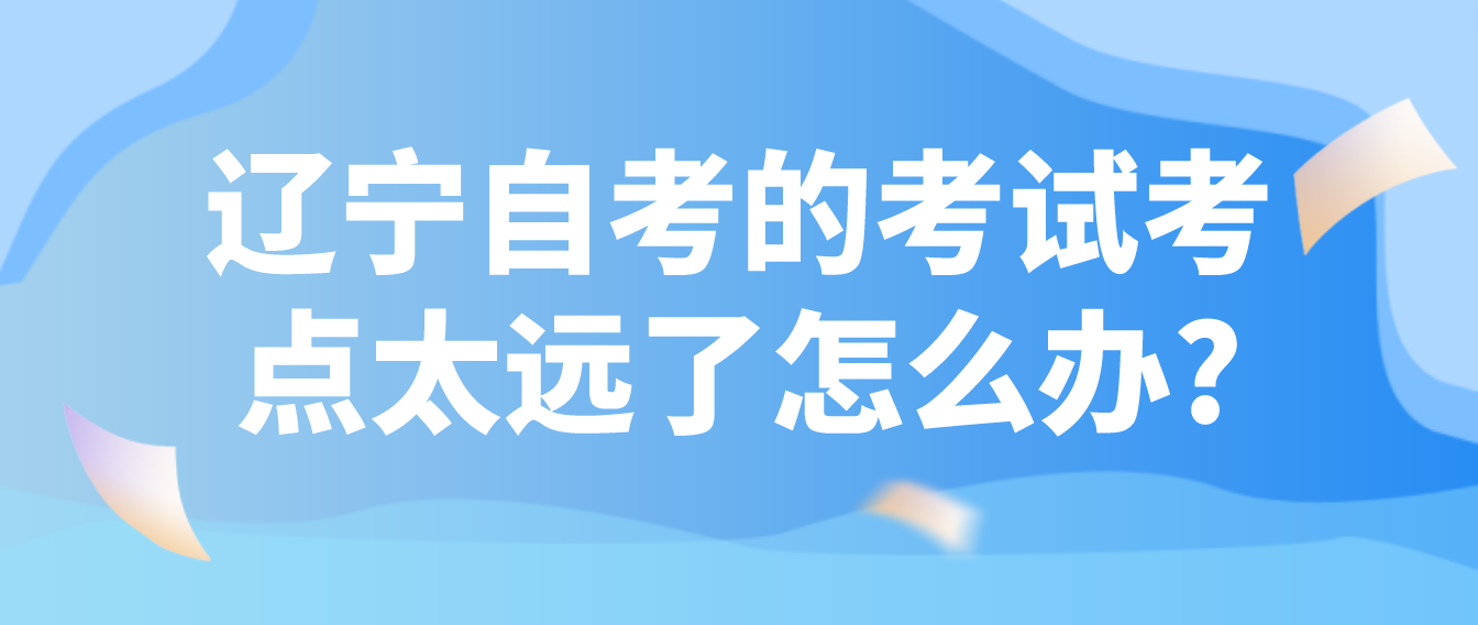 辽宁自考的考试考点太远了怎么办?(图1)