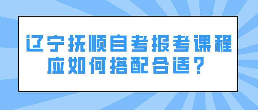 辽宁抚顺自考报考课程应如何搭配合适？(图1)