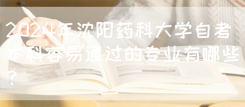 2024年沈阳药科大学自考本科容易通过的专业有哪些？